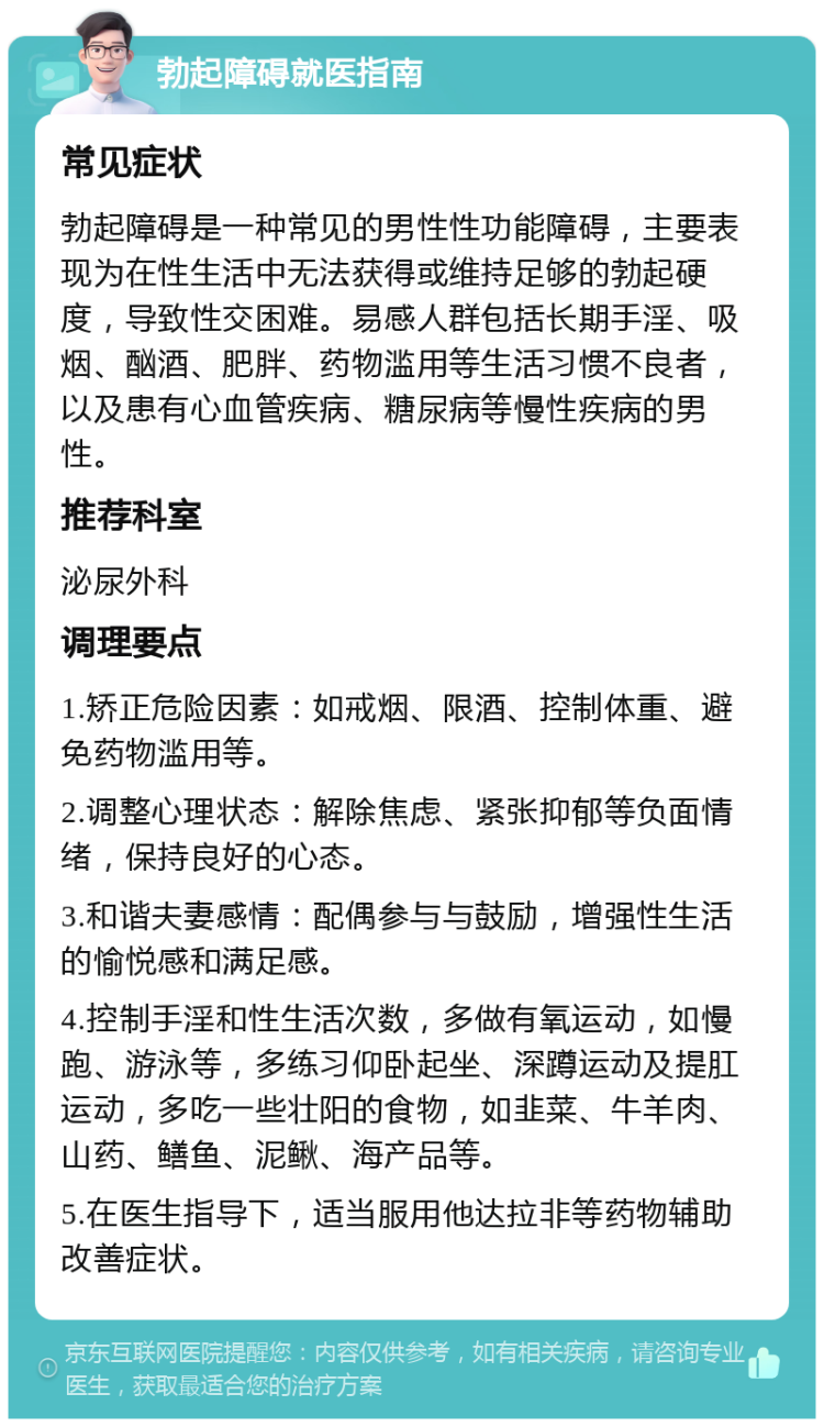 勃起障碍就医指南 常见症状 勃起障碍是一种常见的男性性功能障碍，主要表现为在性生活中无法获得或维持足够的勃起硬度，导致性交困难。易感人群包括长期手淫、吸烟、酗酒、肥胖、药物滥用等生活习惯不良者，以及患有心血管疾病、糖尿病等慢性疾病的男性。 推荐科室 泌尿外科 调理要点 1.矫正危险因素：如戒烟、限酒、控制体重、避免药物滥用等。 2.调整心理状态：解除焦虑、紧张抑郁等负面情绪，保持良好的心态。 3.和谐夫妻感情：配偶参与与鼓励，增强性生活的愉悦感和满足感。 4.控制手淫和性生活次数，多做有氧运动，如慢跑、游泳等，多练习仰卧起坐、深蹲运动及提肛运动，多吃一些壮阳的食物，如韭菜、牛羊肉、山药、鳝鱼、泥鳅、海产品等。 5.在医生指导下，适当服用他达拉非等药物辅助改善症状。