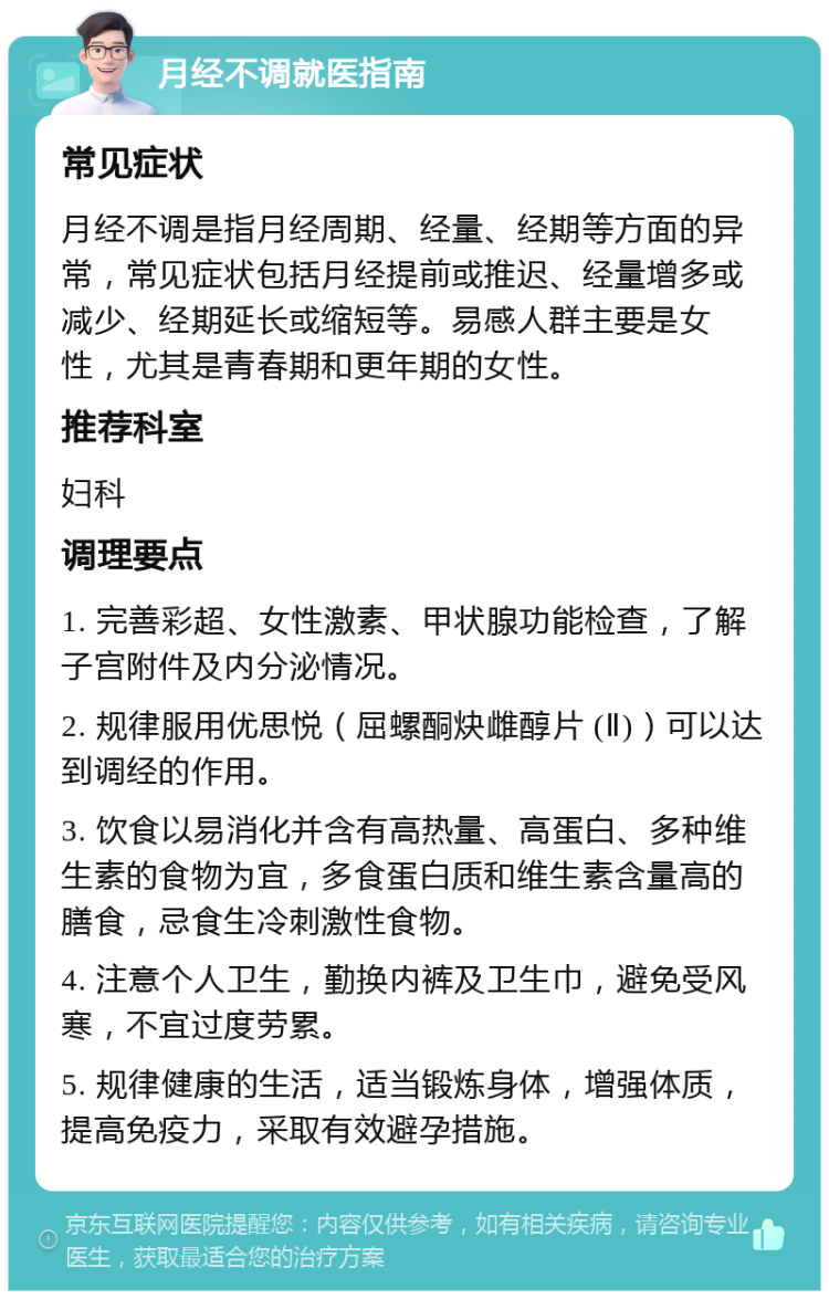 月经不调就医指南 常见症状 月经不调是指月经周期、经量、经期等方面的异常，常见症状包括月经提前或推迟、经量增多或减少、经期延长或缩短等。易感人群主要是女性，尤其是青春期和更年期的女性。 推荐科室 妇科 调理要点 1. 完善彩超、女性激素、甲状腺功能检查，了解子宫附件及内分泌情况。 2. 规律服用优思悦（屈螺酮炔雌醇片 (Ⅱ)）可以达到调经的作用。 3. 饮食以易消化并含有高热量、高蛋白、多种维生素的食物为宜，多食蛋白质和维生素含量高的膳食，忌食生冷刺激性食物。 4. 注意个人卫生，勤换内裤及卫生巾，避免受风寒，不宜过度劳累。 5. 规律健康的生活，适当锻炼身体，增强体质，提高免疫力，采取有效避孕措施。