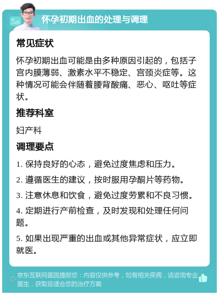 怀孕初期出血的处理与调理 常见症状 怀孕初期出血可能是由多种原因引起的，包括子宫内膜薄弱、激素水平不稳定、宫颈炎症等。这种情况可能会伴随着腰背酸痛、恶心、呕吐等症状。 推荐科室 妇产科 调理要点 1. 保持良好的心态，避免过度焦虑和压力。 2. 遵循医生的建议，按时服用孕酮片等药物。 3. 注意休息和饮食，避免过度劳累和不良习惯。 4. 定期进行产前检查，及时发现和处理任何问题。 5. 如果出现严重的出血或其他异常症状，应立即就医。