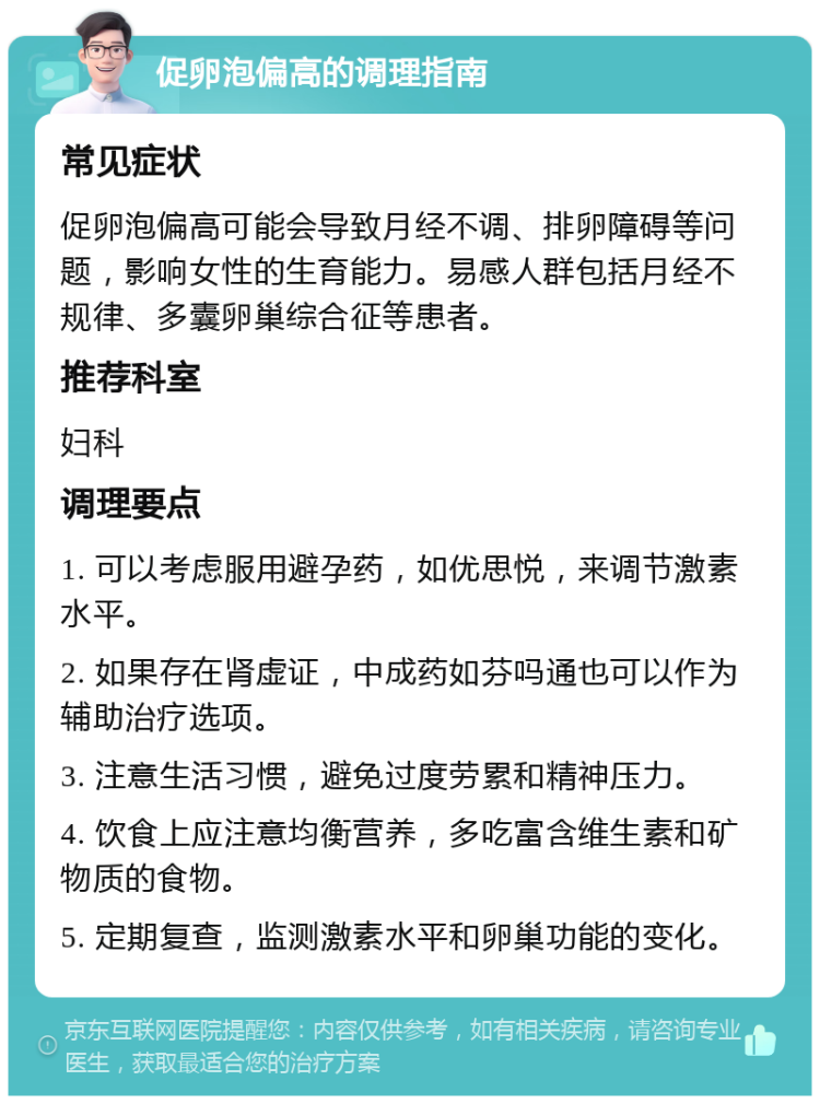 促卵泡偏高的调理指南 常见症状 促卵泡偏高可能会导致月经不调、排卵障碍等问题，影响女性的生育能力。易感人群包括月经不规律、多囊卵巢综合征等患者。 推荐科室 妇科 调理要点 1. 可以考虑服用避孕药，如优思悦，来调节激素水平。 2. 如果存在肾虚证，中成药如芬吗通也可以作为辅助治疗选项。 3. 注意生活习惯，避免过度劳累和精神压力。 4. 饮食上应注意均衡营养，多吃富含维生素和矿物质的食物。 5. 定期复查，监测激素水平和卵巢功能的变化。