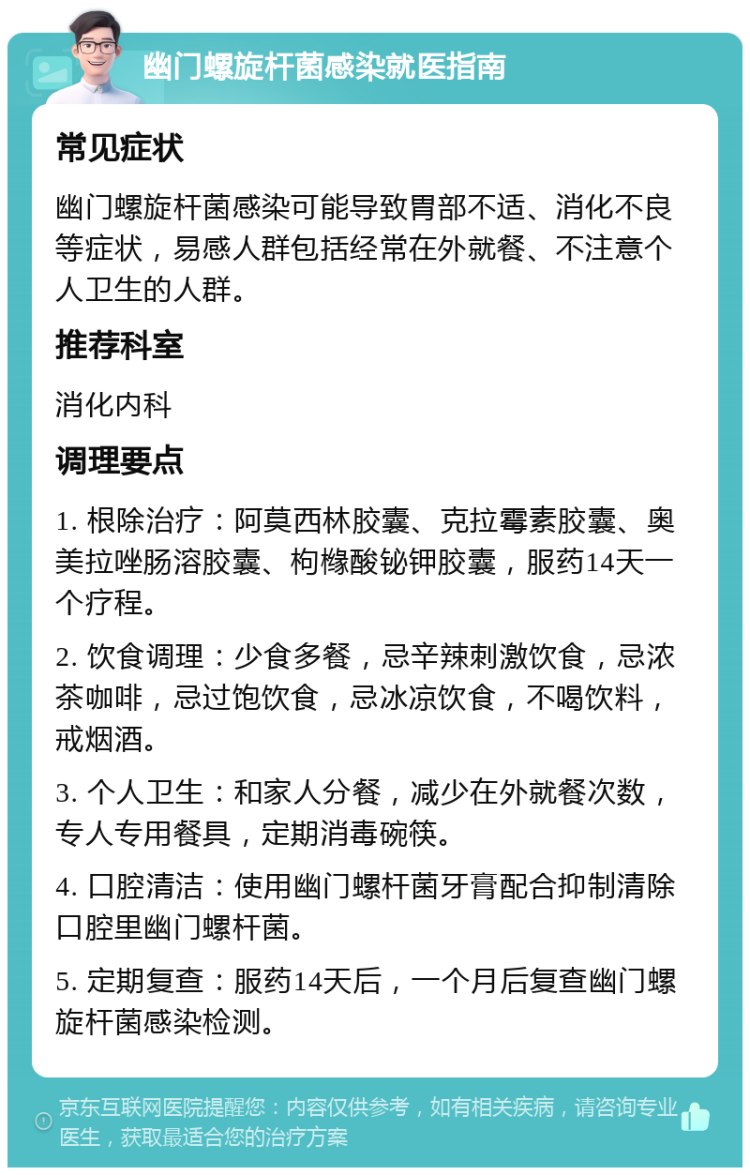 幽门螺旋杆菌感染就医指南 常见症状 幽门螺旋杆菌感染可能导致胃部不适、消化不良等症状，易感人群包括经常在外就餐、不注意个人卫生的人群。 推荐科室 消化内科 调理要点 1. 根除治疗：阿莫西林胶囊、克拉霉素胶囊、奥美拉唑肠溶胶囊、枸橼酸铋钾胶囊，服药14天一个疗程。 2. 饮食调理：少食多餐，忌辛辣刺激饮食，忌浓茶咖啡，忌过饱饮食，忌冰凉饮食，不喝饮料，戒烟酒。 3. 个人卫生：和家人分餐，减少在外就餐次数，专人专用餐具，定期消毒碗筷。 4. 口腔清洁：使用幽门螺杆菌牙膏配合抑制清除口腔里幽门螺杆菌。 5. 定期复查：服药14天后，一个月后复查幽门螺旋杆菌感染检测。