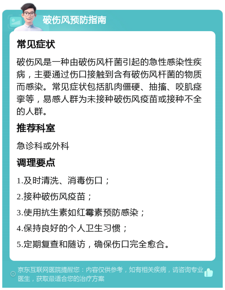 破伤风预防指南 常见症状 破伤风是一种由破伤风杆菌引起的急性感染性疾病，主要通过伤口接触到含有破伤风杆菌的物质而感染。常见症状包括肌肉僵硬、抽搐、咬肌痉挛等，易感人群为未接种破伤风疫苗或接种不全的人群。 推荐科室 急诊科或外科 调理要点 1.及时清洗、消毒伤口； 2.接种破伤风疫苗； 3.使用抗生素如红霉素预防感染； 4.保持良好的个人卫生习惯； 5.定期复查和随访，确保伤口完全愈合。