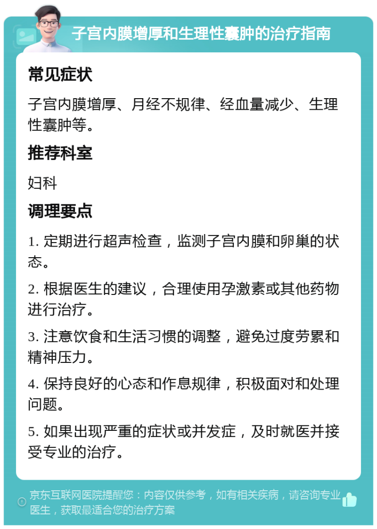 子宫内膜增厚和生理性囊肿的治疗指南 常见症状 子宫内膜增厚、月经不规律、经血量减少、生理性囊肿等。 推荐科室 妇科 调理要点 1. 定期进行超声检查，监测子宫内膜和卵巢的状态。 2. 根据医生的建议，合理使用孕激素或其他药物进行治疗。 3. 注意饮食和生活习惯的调整，避免过度劳累和精神压力。 4. 保持良好的心态和作息规律，积极面对和处理问题。 5. 如果出现严重的症状或并发症，及时就医并接受专业的治疗。