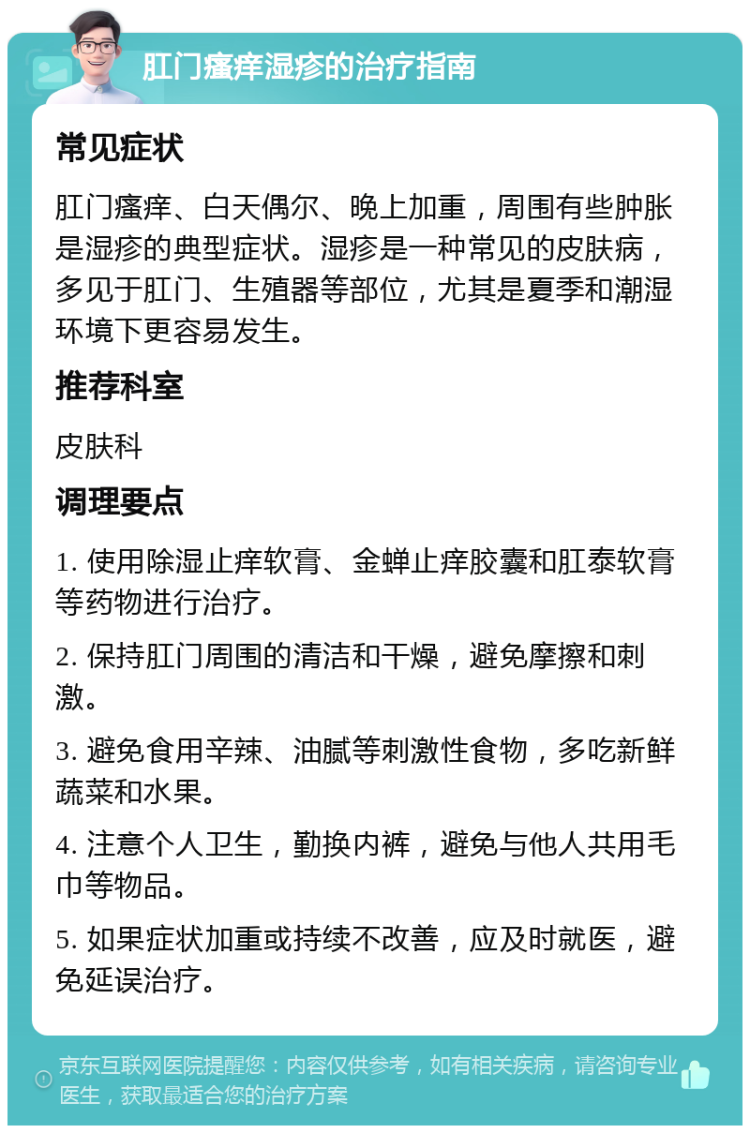 肛门瘙痒湿疹的治疗指南 常见症状 肛门瘙痒、白天偶尔、晚上加重，周围有些肿胀是湿疹的典型症状。湿疹是一种常见的皮肤病，多见于肛门、生殖器等部位，尤其是夏季和潮湿环境下更容易发生。 推荐科室 皮肤科 调理要点 1. 使用除湿止痒软膏、金蝉止痒胶囊和肛泰软膏等药物进行治疗。 2. 保持肛门周围的清洁和干燥，避免摩擦和刺激。 3. 避免食用辛辣、油腻等刺激性食物，多吃新鲜蔬菜和水果。 4. 注意个人卫生，勤换内裤，避免与他人共用毛巾等物品。 5. 如果症状加重或持续不改善，应及时就医，避免延误治疗。