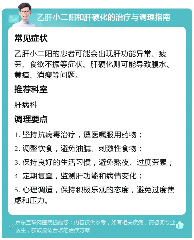 乙肝小二阳和肝硬化的治疗与调理指南 常见症状 乙肝小二阳的患者可能会出现肝功能异常、疲劳、食欲不振等症状。肝硬化则可能导致腹水、黄疸、消瘦等问题。 推荐科室 肝病科 调理要点 1. 坚持抗病毒治疗，遵医嘱服用药物； 2. 调整饮食，避免油腻、刺激性食物； 3. 保持良好的生活习惯，避免熬夜、过度劳累； 4. 定期复查，监测肝功能和病情变化； 5. 心理调适，保持积极乐观的态度，避免过度焦虑和压力。