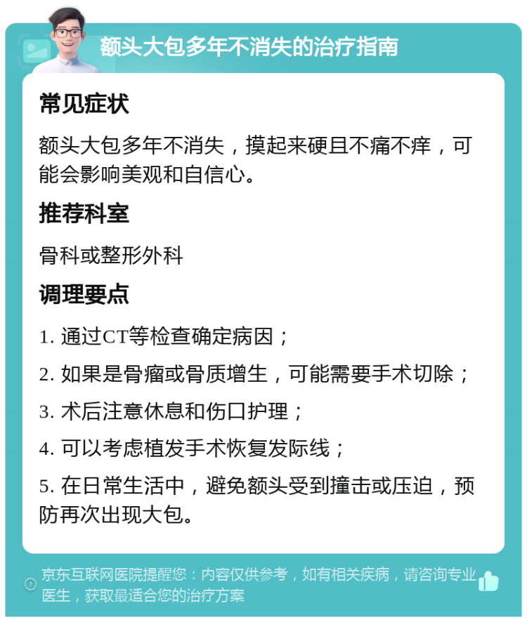 额头大包多年不消失的治疗指南 常见症状 额头大包多年不消失，摸起来硬且不痛不痒，可能会影响美观和自信心。 推荐科室 骨科或整形外科 调理要点 1. 通过CT等检查确定病因； 2. 如果是骨瘤或骨质增生，可能需要手术切除； 3. 术后注意休息和伤口护理； 4. 可以考虑植发手术恢复发际线； 5. 在日常生活中，避免额头受到撞击或压迫，预防再次出现大包。