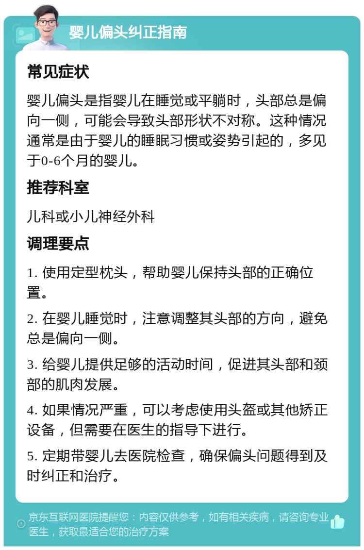 婴儿偏头纠正指南 常见症状 婴儿偏头是指婴儿在睡觉或平躺时，头部总是偏向一侧，可能会导致头部形状不对称。这种情况通常是由于婴儿的睡眠习惯或姿势引起的，多见于0-6个月的婴儿。 推荐科室 儿科或小儿神经外科 调理要点 1. 使用定型枕头，帮助婴儿保持头部的正确位置。 2. 在婴儿睡觉时，注意调整其头部的方向，避免总是偏向一侧。 3. 给婴儿提供足够的活动时间，促进其头部和颈部的肌肉发展。 4. 如果情况严重，可以考虑使用头盔或其他矫正设备，但需要在医生的指导下进行。 5. 定期带婴儿去医院检查，确保偏头问题得到及时纠正和治疗。