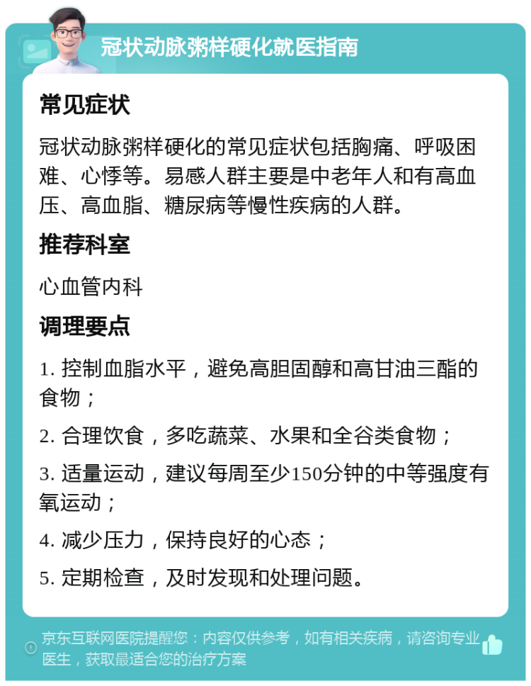 冠状动脉粥样硬化就医指南 常见症状 冠状动脉粥样硬化的常见症状包括胸痛、呼吸困难、心悸等。易感人群主要是中老年人和有高血压、高血脂、糖尿病等慢性疾病的人群。 推荐科室 心血管内科 调理要点 1. 控制血脂水平，避免高胆固醇和高甘油三酯的食物； 2. 合理饮食，多吃蔬菜、水果和全谷类食物； 3. 适量运动，建议每周至少150分钟的中等强度有氧运动； 4. 减少压力，保持良好的心态； 5. 定期检查，及时发现和处理问题。