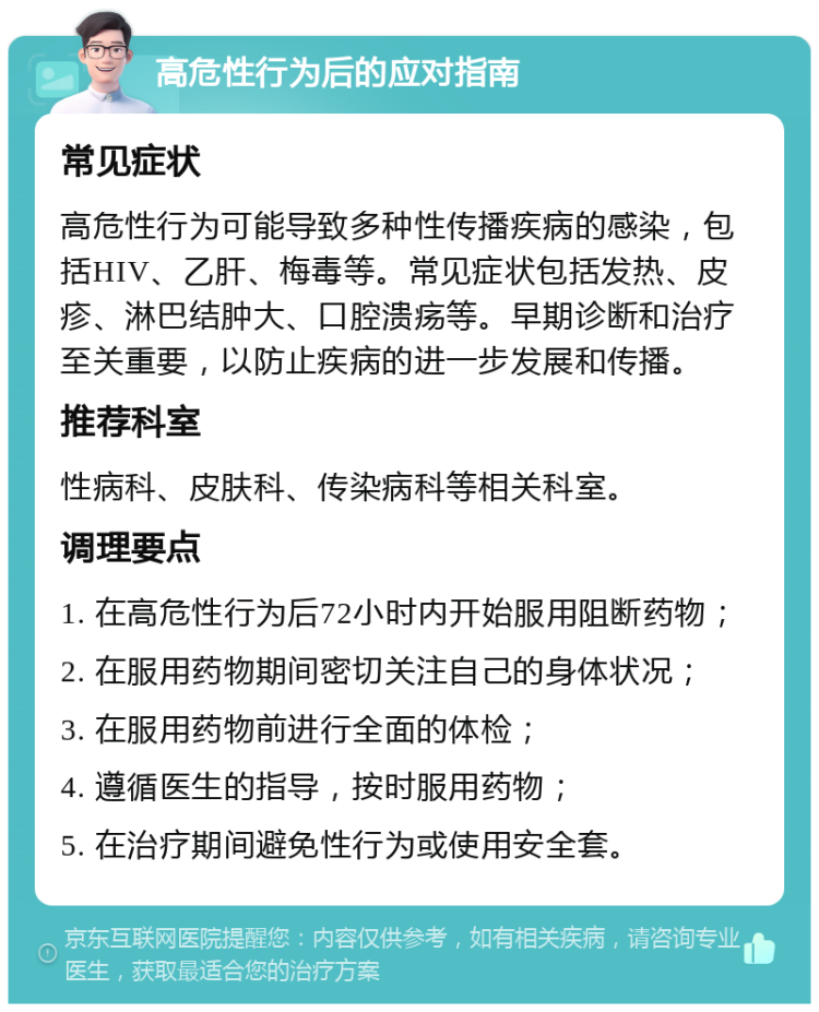 高危性行为后的应对指南 常见症状 高危性行为可能导致多种性传播疾病的感染，包括HIV、乙肝、梅毒等。常见症状包括发热、皮疹、淋巴结肿大、口腔溃疡等。早期诊断和治疗至关重要，以防止疾病的进一步发展和传播。 推荐科室 性病科、皮肤科、传染病科等相关科室。 调理要点 1. 在高危性行为后72小时内开始服用阻断药物； 2. 在服用药物期间密切关注自己的身体状况； 3. 在服用药物前进行全面的体检； 4. 遵循医生的指导，按时服用药物； 5. 在治疗期间避免性行为或使用安全套。