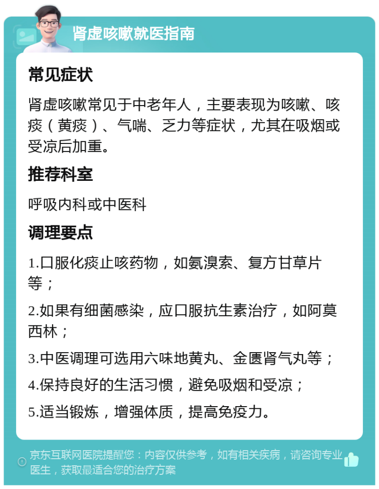 肾虚咳嗽就医指南 常见症状 肾虚咳嗽常见于中老年人，主要表现为咳嗽、咳痰（黄痰）、气喘、乏力等症状，尤其在吸烟或受凉后加重。 推荐科室 呼吸内科或中医科 调理要点 1.口服化痰止咳药物，如氨溴索、复方甘草片等； 2.如果有细菌感染，应口服抗生素治疗，如阿莫西林； 3.中医调理可选用六味地黄丸、金匮肾气丸等； 4.保持良好的生活习惯，避免吸烟和受凉； 5.适当锻炼，增强体质，提高免疫力。