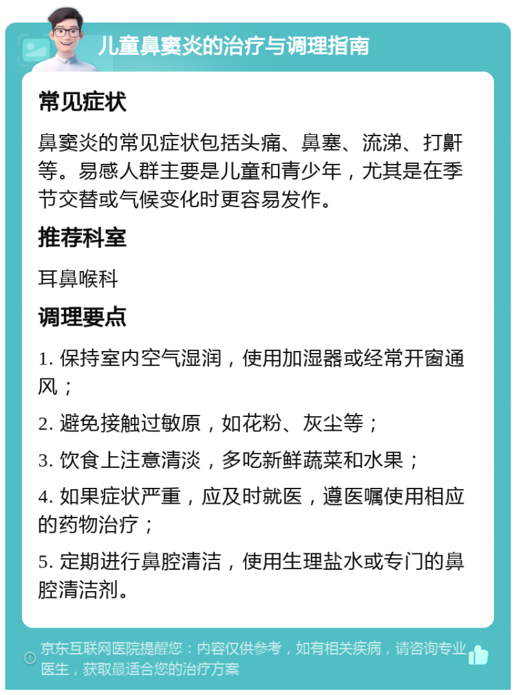 儿童鼻窦炎的治疗与调理指南 常见症状 鼻窦炎的常见症状包括头痛、鼻塞、流涕、打鼾等。易感人群主要是儿童和青少年，尤其是在季节交替或气候变化时更容易发作。 推荐科室 耳鼻喉科 调理要点 1. 保持室内空气湿润，使用加湿器或经常开窗通风； 2. 避免接触过敏原，如花粉、灰尘等； 3. 饮食上注意清淡，多吃新鲜蔬菜和水果； 4. 如果症状严重，应及时就医，遵医嘱使用相应的药物治疗； 5. 定期进行鼻腔清洁，使用生理盐水或专门的鼻腔清洁剂。