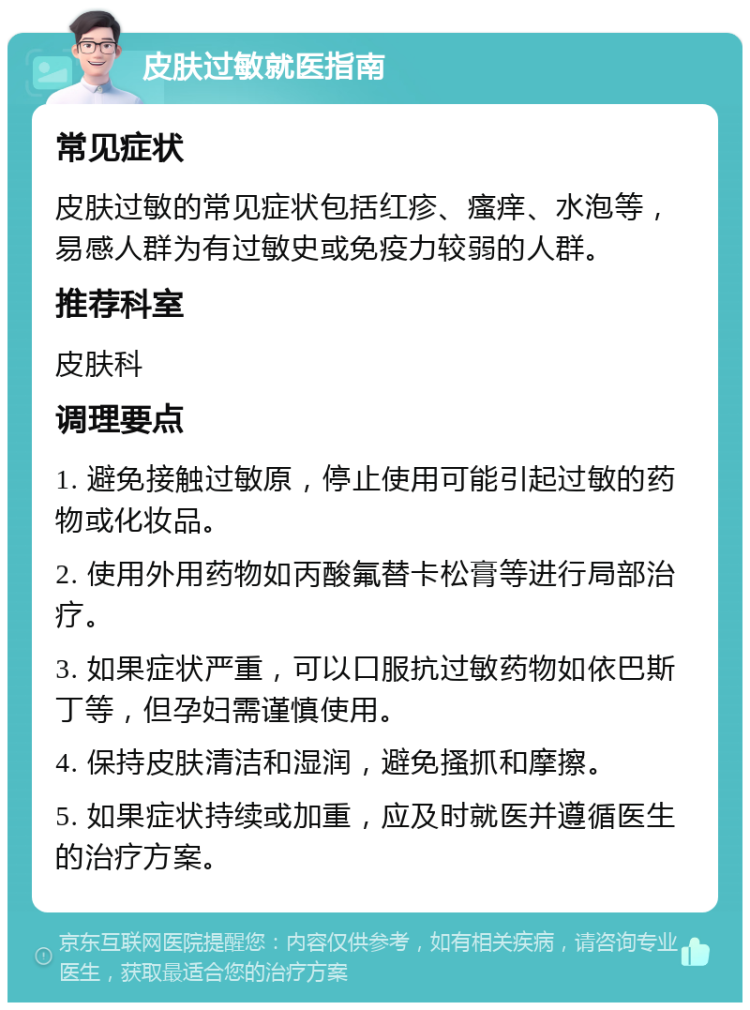 皮肤过敏就医指南 常见症状 皮肤过敏的常见症状包括红疹、瘙痒、水泡等，易感人群为有过敏史或免疫力较弱的人群。 推荐科室 皮肤科 调理要点 1. 避免接触过敏原，停止使用可能引起过敏的药物或化妆品。 2. 使用外用药物如丙酸氟替卡松膏等进行局部治疗。 3. 如果症状严重，可以口服抗过敏药物如依巴斯丁等，但孕妇需谨慎使用。 4. 保持皮肤清洁和湿润，避免搔抓和摩擦。 5. 如果症状持续或加重，应及时就医并遵循医生的治疗方案。