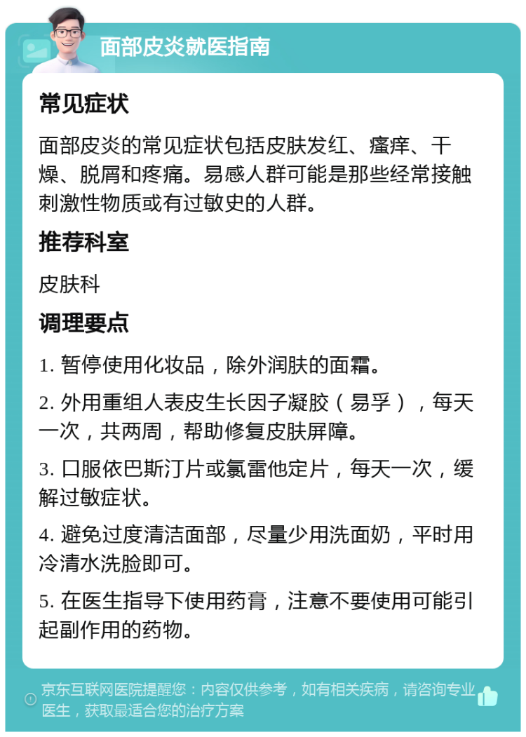 面部皮炎就医指南 常见症状 面部皮炎的常见症状包括皮肤发红、瘙痒、干燥、脱屑和疼痛。易感人群可能是那些经常接触刺激性物质或有过敏史的人群。 推荐科室 皮肤科 调理要点 1. 暂停使用化妆品，除外润肤的面霜。 2. 外用重组人表皮生长因子凝胶（易孚），每天一次，共两周，帮助修复皮肤屏障。 3. 口服依巴斯汀片或氯雷他定片，每天一次，缓解过敏症状。 4. 避免过度清洁面部，尽量少用洗面奶，平时用冷清水洗脸即可。 5. 在医生指导下使用药膏，注意不要使用可能引起副作用的药物。