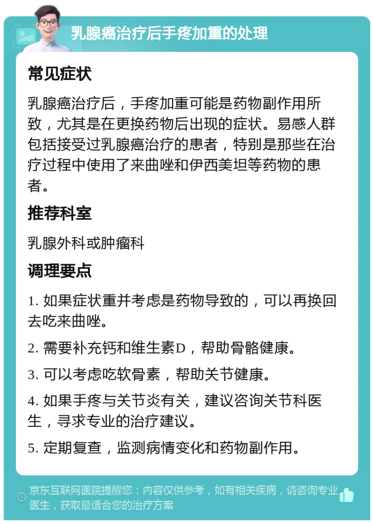 乳腺癌治疗后手疼加重的处理 常见症状 乳腺癌治疗后，手疼加重可能是药物副作用所致，尤其是在更换药物后出现的症状。易感人群包括接受过乳腺癌治疗的患者，特别是那些在治疗过程中使用了来曲唑和伊西美坦等药物的患者。 推荐科室 乳腺外科或肿瘤科 调理要点 1. 如果症状重并考虑是药物导致的，可以再换回去吃来曲唑。 2. 需要补充钙和维生素D，帮助骨骼健康。 3. 可以考虑吃软骨素，帮助关节健康。 4. 如果手疼与关节炎有关，建议咨询关节科医生，寻求专业的治疗建议。 5. 定期复查，监测病情变化和药物副作用。