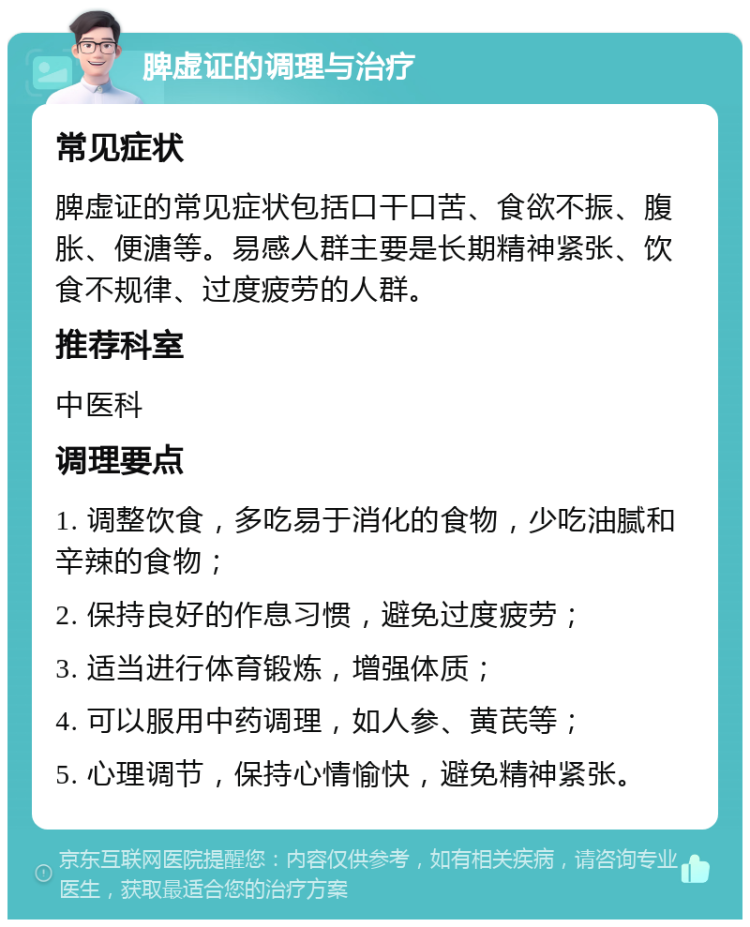 脾虚证的调理与治疗 常见症状 脾虚证的常见症状包括口干口苦、食欲不振、腹胀、便溏等。易感人群主要是长期精神紧张、饮食不规律、过度疲劳的人群。 推荐科室 中医科 调理要点 1. 调整饮食，多吃易于消化的食物，少吃油腻和辛辣的食物； 2. 保持良好的作息习惯，避免过度疲劳； 3. 适当进行体育锻炼，增强体质； 4. 可以服用中药调理，如人参、黄芪等； 5. 心理调节，保持心情愉快，避免精神紧张。