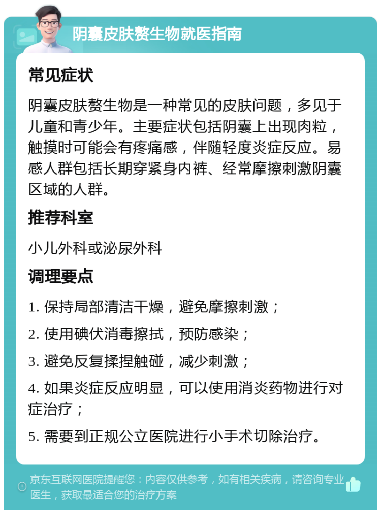 阴囊皮肤赘生物就医指南 常见症状 阴囊皮肤赘生物是一种常见的皮肤问题，多见于儿童和青少年。主要症状包括阴囊上出现肉粒，触摸时可能会有疼痛感，伴随轻度炎症反应。易感人群包括长期穿紧身内裤、经常摩擦刺激阴囊区域的人群。 推荐科室 小儿外科或泌尿外科 调理要点 1. 保持局部清洁干燥，避免摩擦刺激； 2. 使用碘伏消毒擦拭，预防感染； 3. 避免反复揉捏触碰，减少刺激； 4. 如果炎症反应明显，可以使用消炎药物进行对症治疗； 5. 需要到正规公立医院进行小手术切除治疗。