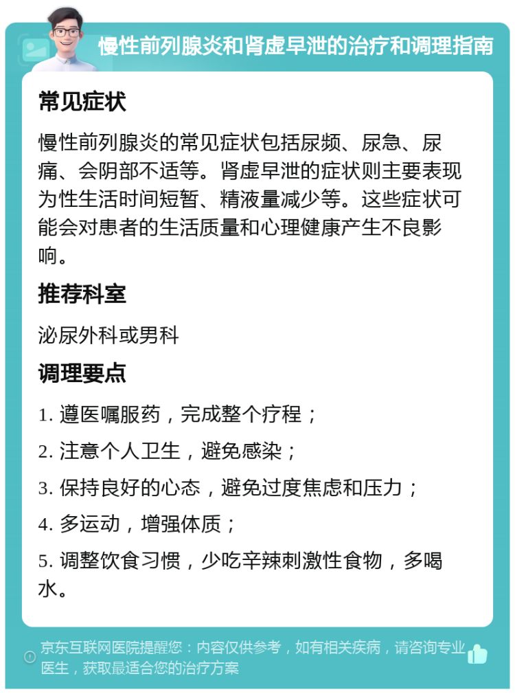 慢性前列腺炎和肾虚早泄的治疗和调理指南 常见症状 慢性前列腺炎的常见症状包括尿频、尿急、尿痛、会阴部不适等。肾虚早泄的症状则主要表现为性生活时间短暂、精液量减少等。这些症状可能会对患者的生活质量和心理健康产生不良影响。 推荐科室 泌尿外科或男科 调理要点 1. 遵医嘱服药，完成整个疗程； 2. 注意个人卫生，避免感染； 3. 保持良好的心态，避免过度焦虑和压力； 4. 多运动，增强体质； 5. 调整饮食习惯，少吃辛辣刺激性食物，多喝水。