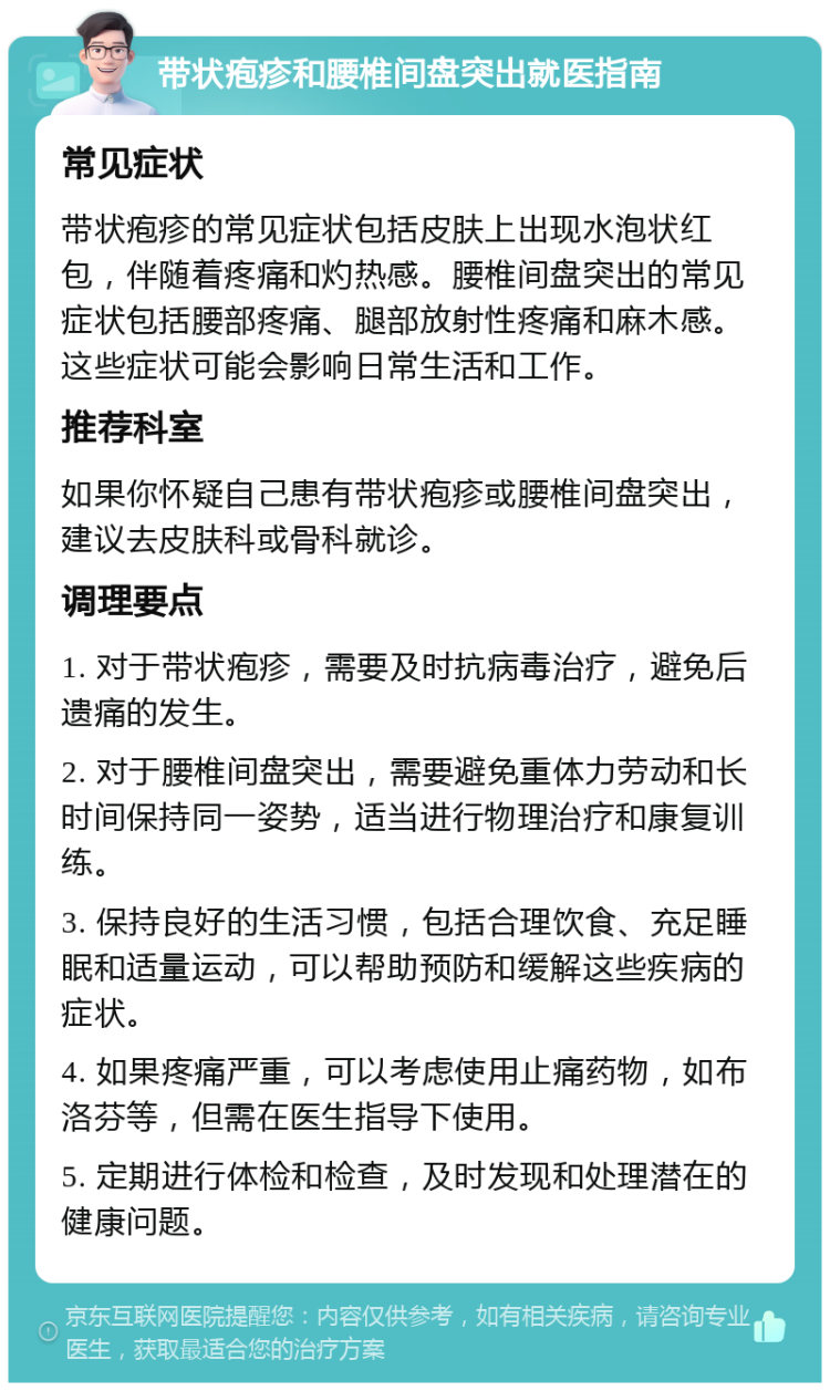 带状疱疹和腰椎间盘突出就医指南 常见症状 带状疱疹的常见症状包括皮肤上出现水泡状红包，伴随着疼痛和灼热感。腰椎间盘突出的常见症状包括腰部疼痛、腿部放射性疼痛和麻木感。这些症状可能会影响日常生活和工作。 推荐科室 如果你怀疑自己患有带状疱疹或腰椎间盘突出，建议去皮肤科或骨科就诊。 调理要点 1. 对于带状疱疹，需要及时抗病毒治疗，避免后遗痛的发生。 2. 对于腰椎间盘突出，需要避免重体力劳动和长时间保持同一姿势，适当进行物理治疗和康复训练。 3. 保持良好的生活习惯，包括合理饮食、充足睡眠和适量运动，可以帮助预防和缓解这些疾病的症状。 4. 如果疼痛严重，可以考虑使用止痛药物，如布洛芬等，但需在医生指导下使用。 5. 定期进行体检和检查，及时发现和处理潜在的健康问题。