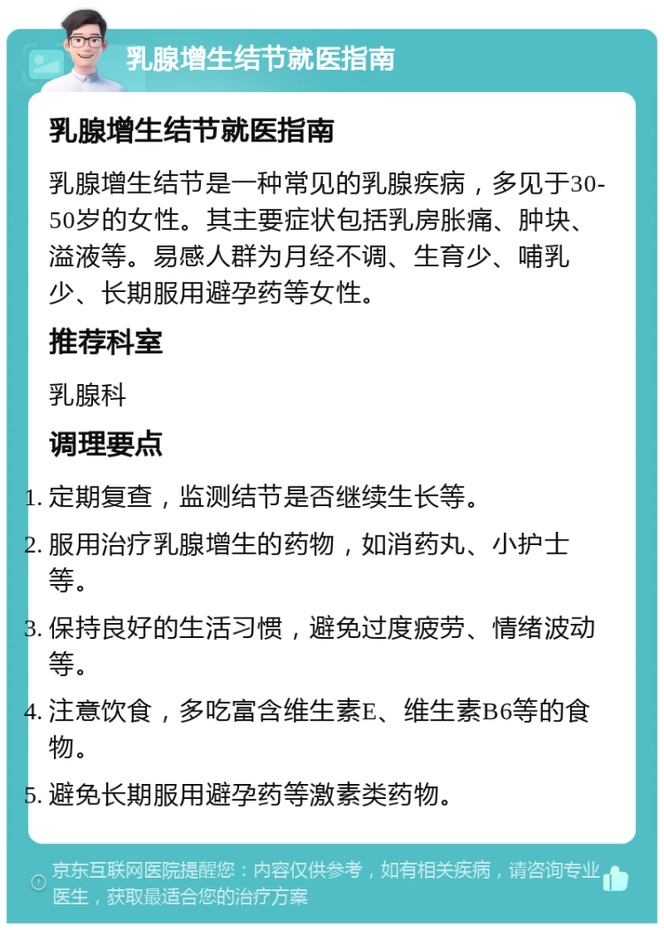 乳腺增生结节就医指南 乳腺增生结节就医指南 乳腺增生结节是一种常见的乳腺疾病，多见于30-50岁的女性。其主要症状包括乳房胀痛、肿块、溢液等。易感人群为月经不调、生育少、哺乳少、长期服用避孕药等女性。 推荐科室 乳腺科 调理要点 定期复查，监测结节是否继续生长等。 服用治疗乳腺增生的药物，如消药丸、小护士等。 保持良好的生活习惯，避免过度疲劳、情绪波动等。 注意饮食，多吃富含维生素E、维生素B6等的食物。 避免长期服用避孕药等激素类药物。