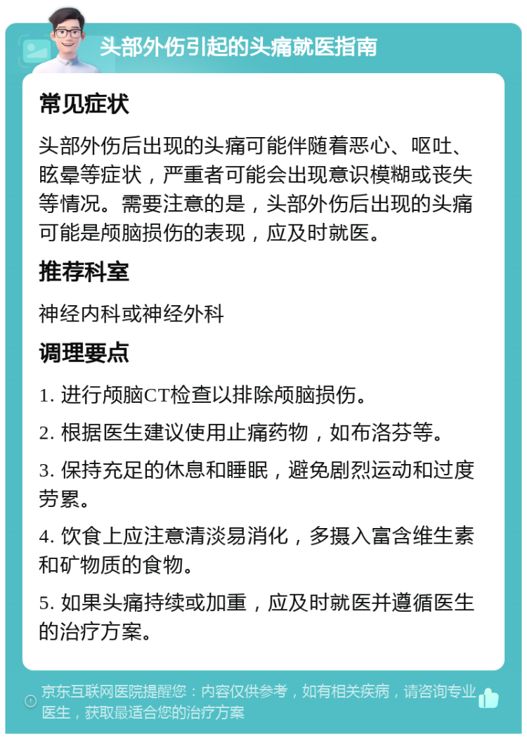 头部外伤引起的头痛就医指南 常见症状 头部外伤后出现的头痛可能伴随着恶心、呕吐、眩晕等症状，严重者可能会出现意识模糊或丧失等情况。需要注意的是，头部外伤后出现的头痛可能是颅脑损伤的表现，应及时就医。 推荐科室 神经内科或神经外科 调理要点 1. 进行颅脑CT检查以排除颅脑损伤。 2. 根据医生建议使用止痛药物，如布洛芬等。 3. 保持充足的休息和睡眠，避免剧烈运动和过度劳累。 4. 饮食上应注意清淡易消化，多摄入富含维生素和矿物质的食物。 5. 如果头痛持续或加重，应及时就医并遵循医生的治疗方案。