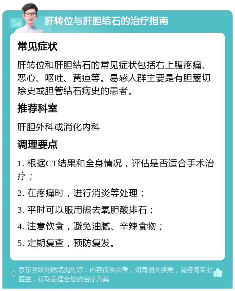 肝转位与肝胆结石的治疗指南 常见症状 肝转位和肝胆结石的常见症状包括右上腹疼痛、恶心、呕吐、黄疸等。易感人群主要是有胆囊切除史或胆管结石病史的患者。 推荐科室 肝胆外科或消化内科 调理要点 1. 根据CT结果和全身情况，评估是否适合手术治疗； 2. 在疼痛时，进行消炎等处理； 3. 平时可以服用熊去氧胆酸排石； 4. 注意饮食，避免油腻、辛辣食物； 5. 定期复查，预防复发。