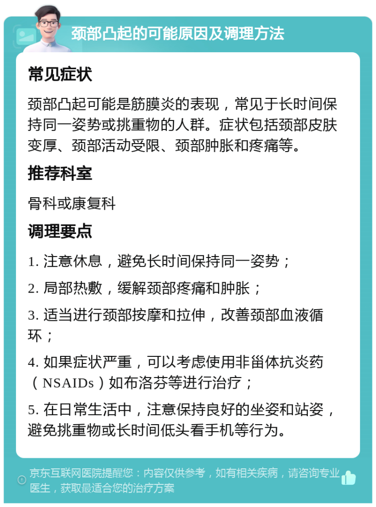 颈部凸起的可能原因及调理方法 常见症状 颈部凸起可能是筋膜炎的表现，常见于长时间保持同一姿势或挑重物的人群。症状包括颈部皮肤变厚、颈部活动受限、颈部肿胀和疼痛等。 推荐科室 骨科或康复科 调理要点 1. 注意休息，避免长时间保持同一姿势； 2. 局部热敷，缓解颈部疼痛和肿胀； 3. 适当进行颈部按摩和拉伸，改善颈部血液循环； 4. 如果症状严重，可以考虑使用非甾体抗炎药（NSAIDs）如布洛芬等进行治疗； 5. 在日常生活中，注意保持良好的坐姿和站姿，避免挑重物或长时间低头看手机等行为。