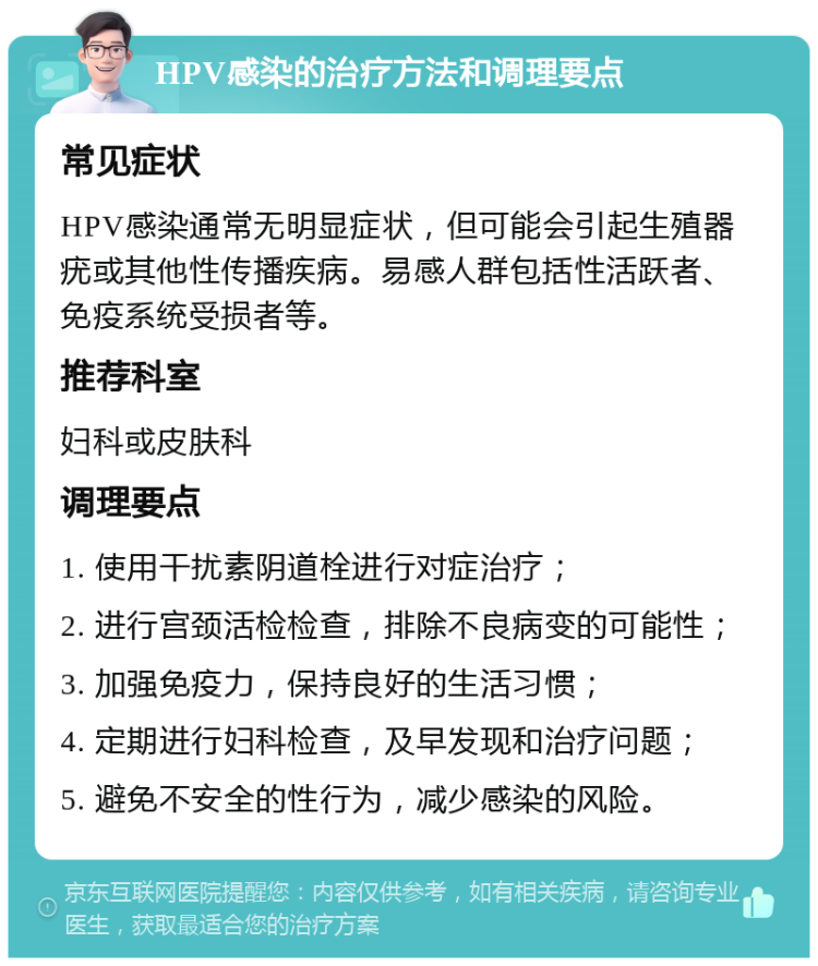 HPV感染的治疗方法和调理要点 常见症状 HPV感染通常无明显症状，但可能会引起生殖器疣或其他性传播疾病。易感人群包括性活跃者、免疫系统受损者等。 推荐科室 妇科或皮肤科 调理要点 1. 使用干扰素阴道栓进行对症治疗； 2. 进行宫颈活检检查，排除不良病变的可能性； 3. 加强免疫力，保持良好的生活习惯； 4. 定期进行妇科检查，及早发现和治疗问题； 5. 避免不安全的性行为，减少感染的风险。