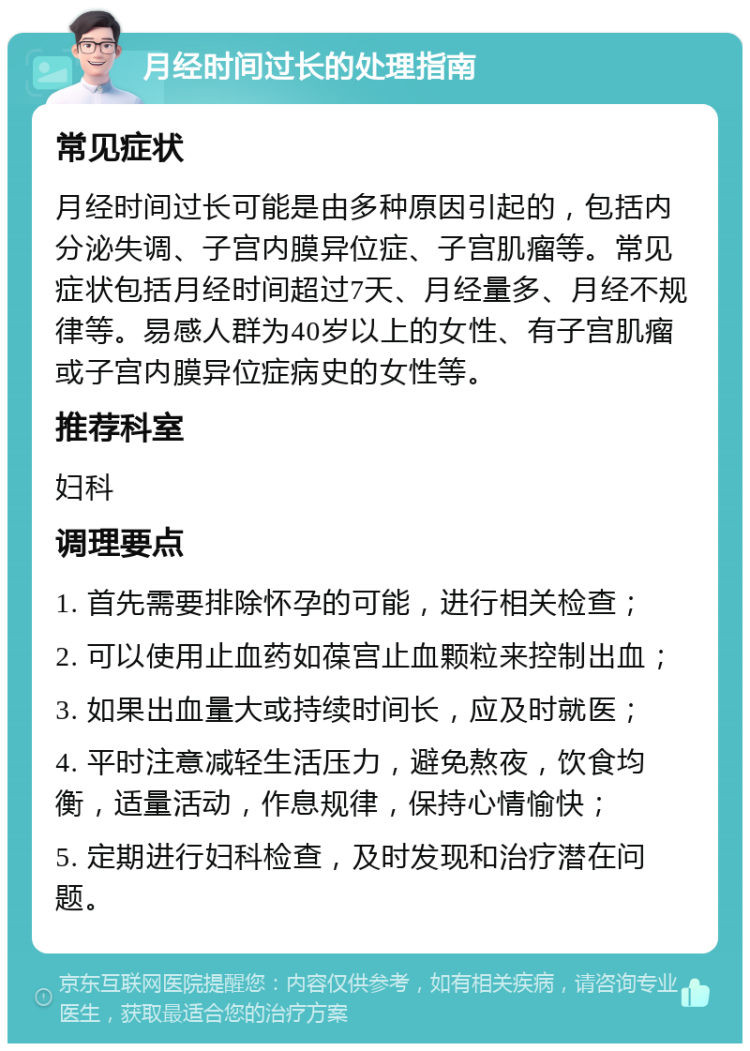 月经时间过长的处理指南 常见症状 月经时间过长可能是由多种原因引起的，包括内分泌失调、子宫内膜异位症、子宫肌瘤等。常见症状包括月经时间超过7天、月经量多、月经不规律等。易感人群为40岁以上的女性、有子宫肌瘤或子宫内膜异位症病史的女性等。 推荐科室 妇科 调理要点 1. 首先需要排除怀孕的可能，进行相关检查； 2. 可以使用止血药如葆宫止血颗粒来控制出血； 3. 如果出血量大或持续时间长，应及时就医； 4. 平时注意减轻生活压力，避免熬夜，饮食均衡，适量活动，作息规律，保持心情愉快； 5. 定期进行妇科检查，及时发现和治疗潜在问题。