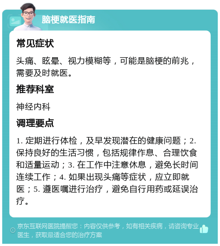 脑梗就医指南 常见症状 头痛、眩晕、视力模糊等，可能是脑梗的前兆，需要及时就医。 推荐科室 神经内科 调理要点 1. 定期进行体检，及早发现潜在的健康问题；2. 保持良好的生活习惯，包括规律作息、合理饮食和适量运动；3. 在工作中注意休息，避免长时间连续工作；4. 如果出现头痛等症状，应立即就医；5. 遵医嘱进行治疗，避免自行用药或延误治疗。