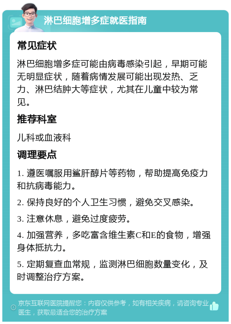 淋巴细胞增多症就医指南 常见症状 淋巴细胞增多症可能由病毒感染引起，早期可能无明显症状，随着病情发展可能出现发热、乏力、淋巴结肿大等症状，尤其在儿童中较为常见。 推荐科室 儿科或血液科 调理要点 1. 遵医嘱服用鲨肝醇片等药物，帮助提高免疫力和抗病毒能力。 2. 保持良好的个人卫生习惯，避免交叉感染。 3. 注意休息，避免过度疲劳。 4. 加强营养，多吃富含维生素C和E的食物，增强身体抵抗力。 5. 定期复查血常规，监测淋巴细胞数量变化，及时调整治疗方案。