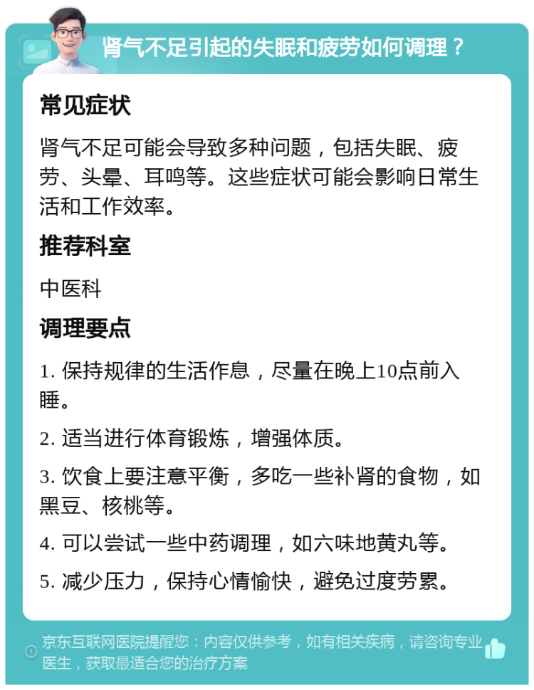 肾气不足引起的失眠和疲劳如何调理？ 常见症状 肾气不足可能会导致多种问题，包括失眠、疲劳、头晕、耳鸣等。这些症状可能会影响日常生活和工作效率。 推荐科室 中医科 调理要点 1. 保持规律的生活作息，尽量在晚上10点前入睡。 2. 适当进行体育锻炼，增强体质。 3. 饮食上要注意平衡，多吃一些补肾的食物，如黑豆、核桃等。 4. 可以尝试一些中药调理，如六味地黄丸等。 5. 减少压力，保持心情愉快，避免过度劳累。