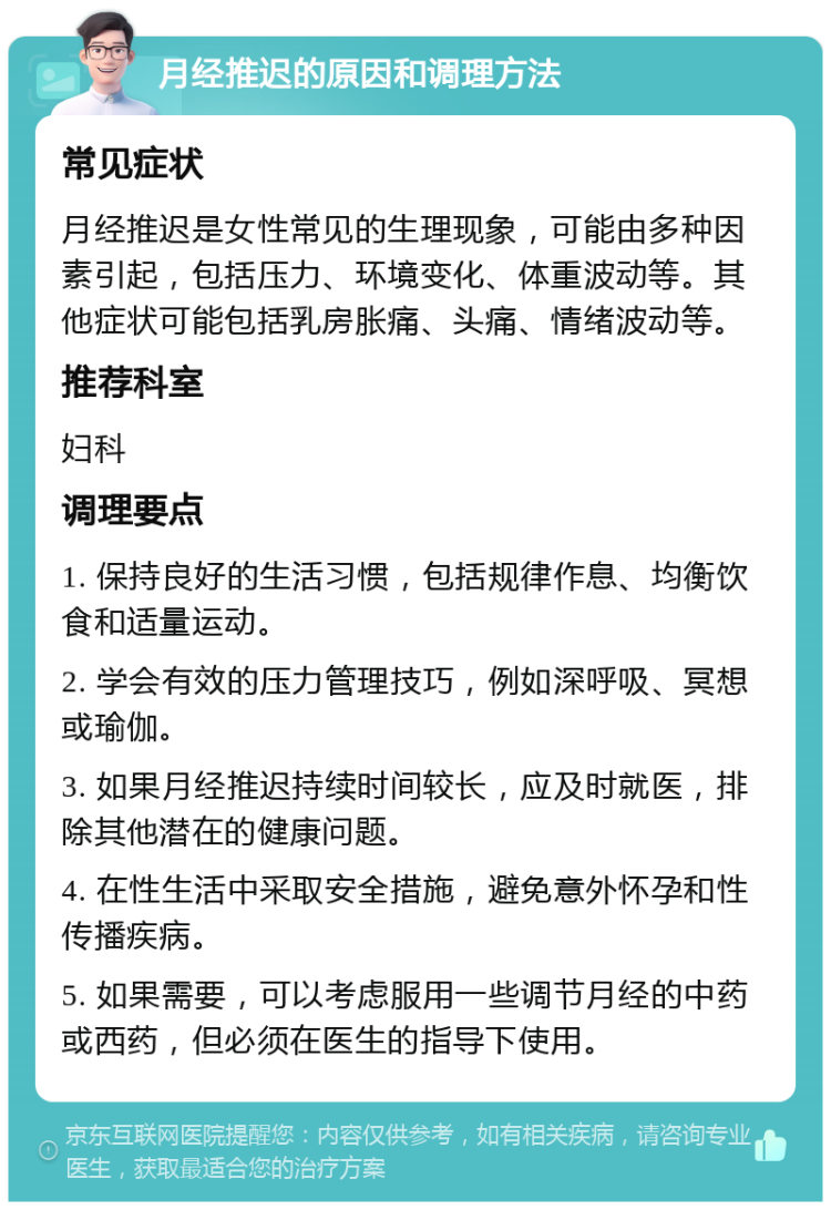 月经推迟的原因和调理方法 常见症状 月经推迟是女性常见的生理现象，可能由多种因素引起，包括压力、环境变化、体重波动等。其他症状可能包括乳房胀痛、头痛、情绪波动等。 推荐科室 妇科 调理要点 1. 保持良好的生活习惯，包括规律作息、均衡饮食和适量运动。 2. 学会有效的压力管理技巧，例如深呼吸、冥想或瑜伽。 3. 如果月经推迟持续时间较长，应及时就医，排除其他潜在的健康问题。 4. 在性生活中采取安全措施，避免意外怀孕和性传播疾病。 5. 如果需要，可以考虑服用一些调节月经的中药或西药，但必须在医生的指导下使用。