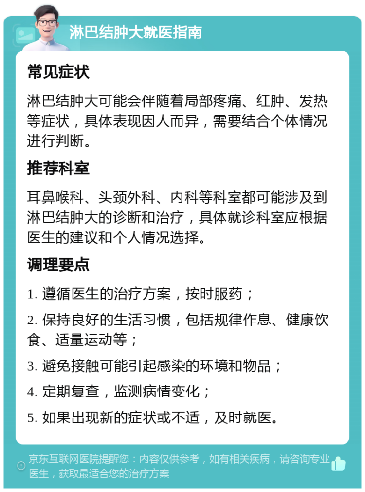 淋巴结肿大就医指南 常见症状 淋巴结肿大可能会伴随着局部疼痛、红肿、发热等症状，具体表现因人而异，需要结合个体情况进行判断。 推荐科室 耳鼻喉科、头颈外科、内科等科室都可能涉及到淋巴结肿大的诊断和治疗，具体就诊科室应根据医生的建议和个人情况选择。 调理要点 1. 遵循医生的治疗方案，按时服药； 2. 保持良好的生活习惯，包括规律作息、健康饮食、适量运动等； 3. 避免接触可能引起感染的环境和物品； 4. 定期复查，监测病情变化； 5. 如果出现新的症状或不适，及时就医。