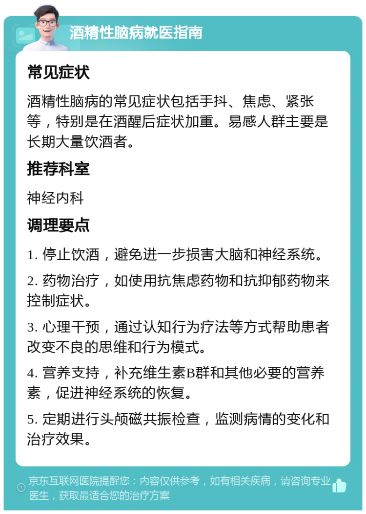 酒精性脑病就医指南 常见症状 酒精性脑病的常见症状包括手抖、焦虑、紧张等，特别是在酒醒后症状加重。易感人群主要是长期大量饮酒者。 推荐科室 神经内科 调理要点 1. 停止饮酒，避免进一步损害大脑和神经系统。 2. 药物治疗，如使用抗焦虑药物和抗抑郁药物来控制症状。 3. 心理干预，通过认知行为疗法等方式帮助患者改变不良的思维和行为模式。 4. 营养支持，补充维生素B群和其他必要的营养素，促进神经系统的恢复。 5. 定期进行头颅磁共振检查，监测病情的变化和治疗效果。