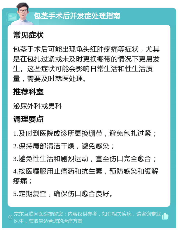 包茎手术后并发症处理指南 常见症状 包茎手术后可能出现龟头红肿疼痛等症状，尤其是在包扎过紧或未及时更换绷带的情况下更易发生。这些症状可能会影响日常生活和性生活质量，需要及时就医处理。 推荐科室 泌尿外科或男科 调理要点 1.及时到医院或诊所更换绷带，避免包扎过紧； 2.保持局部清洁干燥，避免感染； 3.避免性生活和剧烈运动，直至伤口完全愈合； 4.按医嘱服用止痛药和抗生素，预防感染和缓解疼痛； 5.定期复查，确保伤口愈合良好。