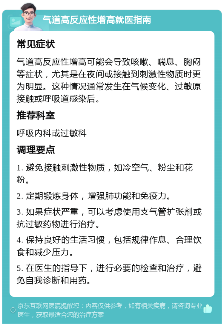 气道高反应性增高就医指南 常见症状 气道高反应性增高可能会导致咳嗽、喘息、胸闷等症状，尤其是在夜间或接触到刺激性物质时更为明显。这种情况通常发生在气候变化、过敏原接触或呼吸道感染后。 推荐科室 呼吸内科或过敏科 调理要点 1. 避免接触刺激性物质，如冷空气、粉尘和花粉。 2. 定期锻炼身体，增强肺功能和免疫力。 3. 如果症状严重，可以考虑使用支气管扩张剂或抗过敏药物进行治疗。 4. 保持良好的生活习惯，包括规律作息、合理饮食和减少压力。 5. 在医生的指导下，进行必要的检查和治疗，避免自我诊断和用药。