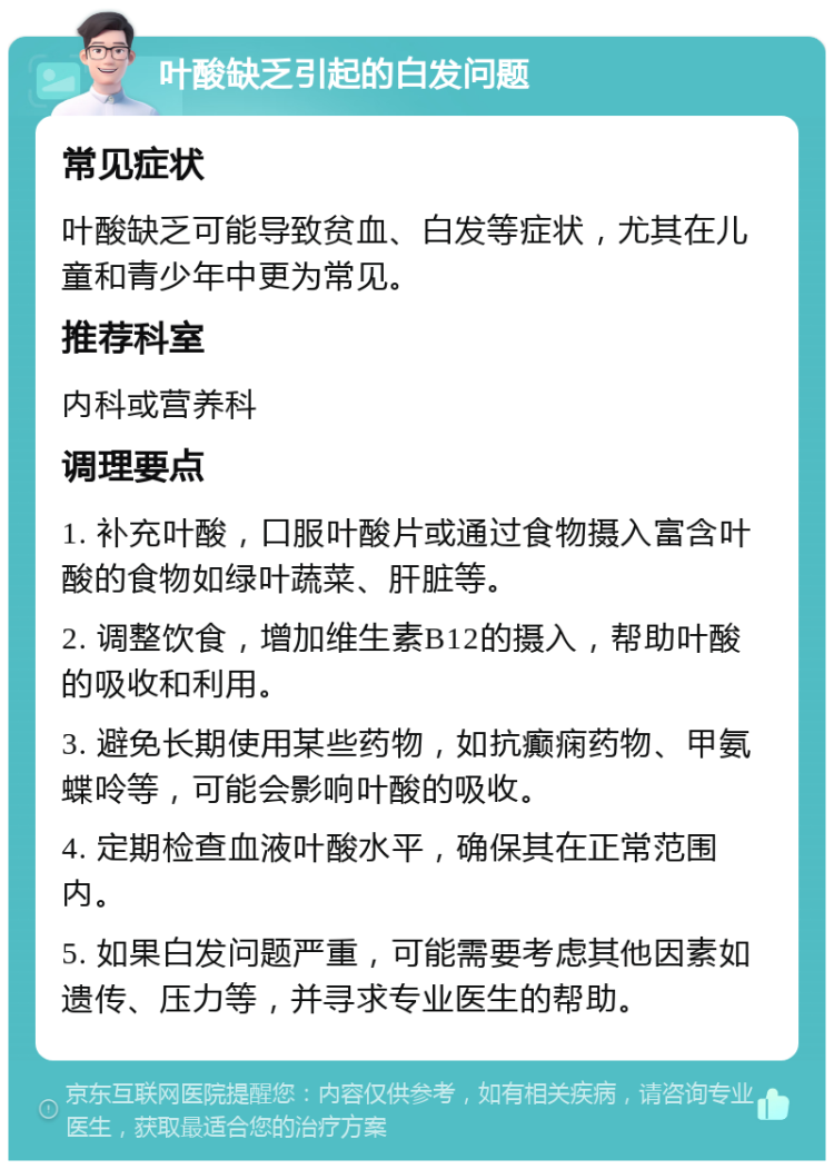 叶酸缺乏引起的白发问题 常见症状 叶酸缺乏可能导致贫血、白发等症状，尤其在儿童和青少年中更为常见。 推荐科室 内科或营养科 调理要点 1. 补充叶酸，口服叶酸片或通过食物摄入富含叶酸的食物如绿叶蔬菜、肝脏等。 2. 调整饮食，增加维生素B12的摄入，帮助叶酸的吸收和利用。 3. 避免长期使用某些药物，如抗癫痫药物、甲氨蝶呤等，可能会影响叶酸的吸收。 4. 定期检查血液叶酸水平，确保其在正常范围内。 5. 如果白发问题严重，可能需要考虑其他因素如遗传、压力等，并寻求专业医生的帮助。