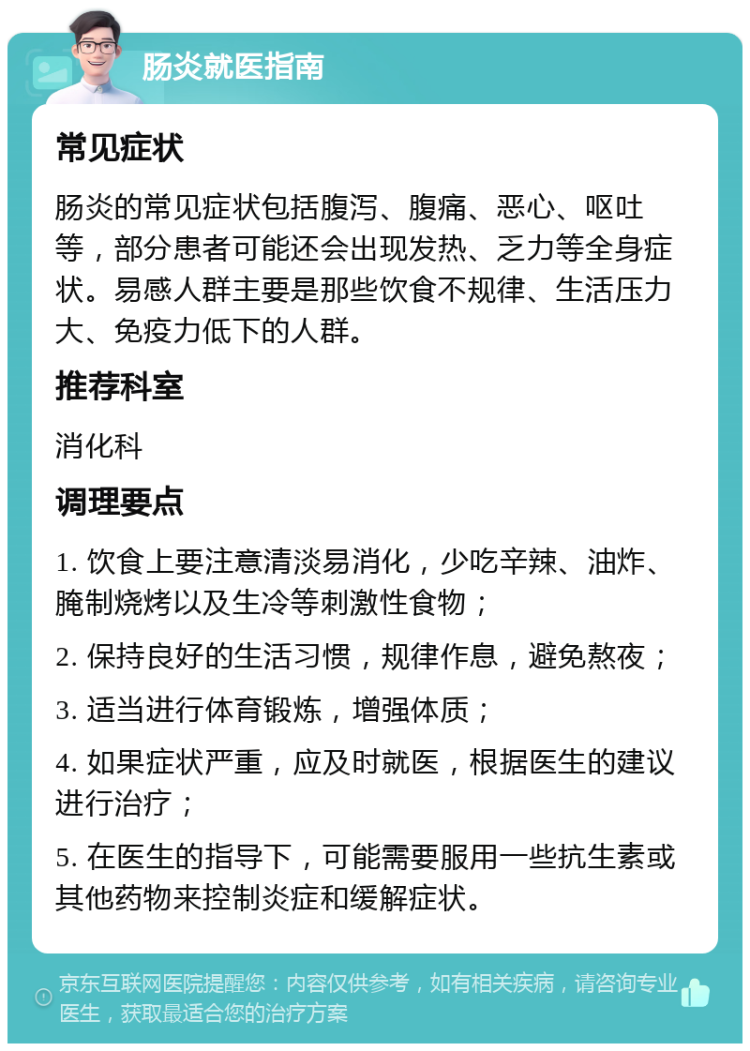 肠炎就医指南 常见症状 肠炎的常见症状包括腹泻、腹痛、恶心、呕吐等，部分患者可能还会出现发热、乏力等全身症状。易感人群主要是那些饮食不规律、生活压力大、免疫力低下的人群。 推荐科室 消化科 调理要点 1. 饮食上要注意清淡易消化，少吃辛辣、油炸、腌制烧烤以及生冷等刺激性食物； 2. 保持良好的生活习惯，规律作息，避免熬夜； 3. 适当进行体育锻炼，增强体质； 4. 如果症状严重，应及时就医，根据医生的建议进行治疗； 5. 在医生的指导下，可能需要服用一些抗生素或其他药物来控制炎症和缓解症状。