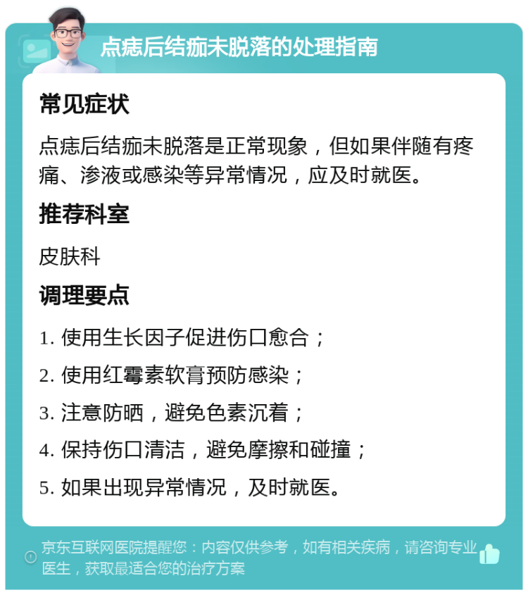 点痣后结痂未脱落的处理指南 常见症状 点痣后结痂未脱落是正常现象，但如果伴随有疼痛、渗液或感染等异常情况，应及时就医。 推荐科室 皮肤科 调理要点 1. 使用生长因子促进伤口愈合； 2. 使用红霉素软膏预防感染； 3. 注意防晒，避免色素沉着； 4. 保持伤口清洁，避免摩擦和碰撞； 5. 如果出现异常情况，及时就医。