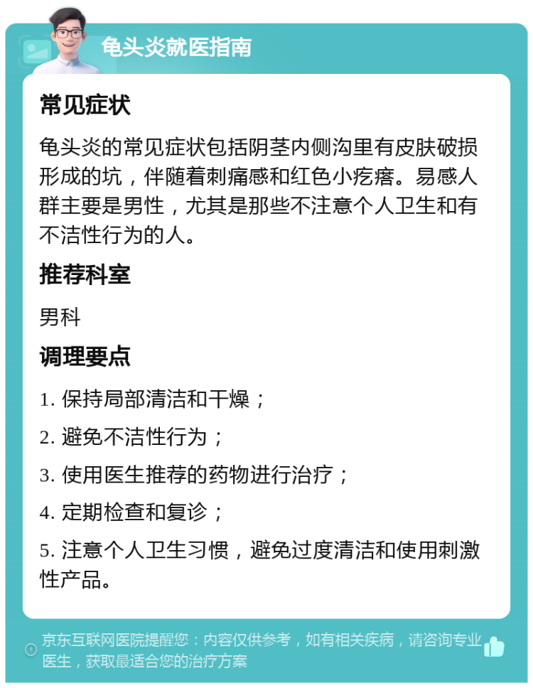 龟头炎就医指南 常见症状 龟头炎的常见症状包括阴茎内侧沟里有皮肤破损形成的坑，伴随着刺痛感和红色小疙瘩。易感人群主要是男性，尤其是那些不注意个人卫生和有不洁性行为的人。 推荐科室 男科 调理要点 1. 保持局部清洁和干燥； 2. 避免不洁性行为； 3. 使用医生推荐的药物进行治疗； 4. 定期检查和复诊； 5. 注意个人卫生习惯，避免过度清洁和使用刺激性产品。