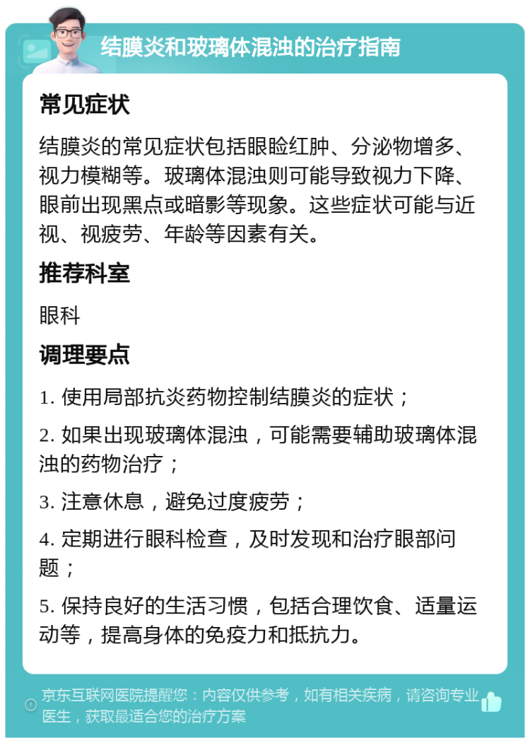 结膜炎和玻璃体混浊的治疗指南 常见症状 结膜炎的常见症状包括眼睑红肿、分泌物增多、视力模糊等。玻璃体混浊则可能导致视力下降、眼前出现黑点或暗影等现象。这些症状可能与近视、视疲劳、年龄等因素有关。 推荐科室 眼科 调理要点 1. 使用局部抗炎药物控制结膜炎的症状； 2. 如果出现玻璃体混浊，可能需要辅助玻璃体混浊的药物治疗； 3. 注意休息，避免过度疲劳； 4. 定期进行眼科检查，及时发现和治疗眼部问题； 5. 保持良好的生活习惯，包括合理饮食、适量运动等，提高身体的免疫力和抵抗力。