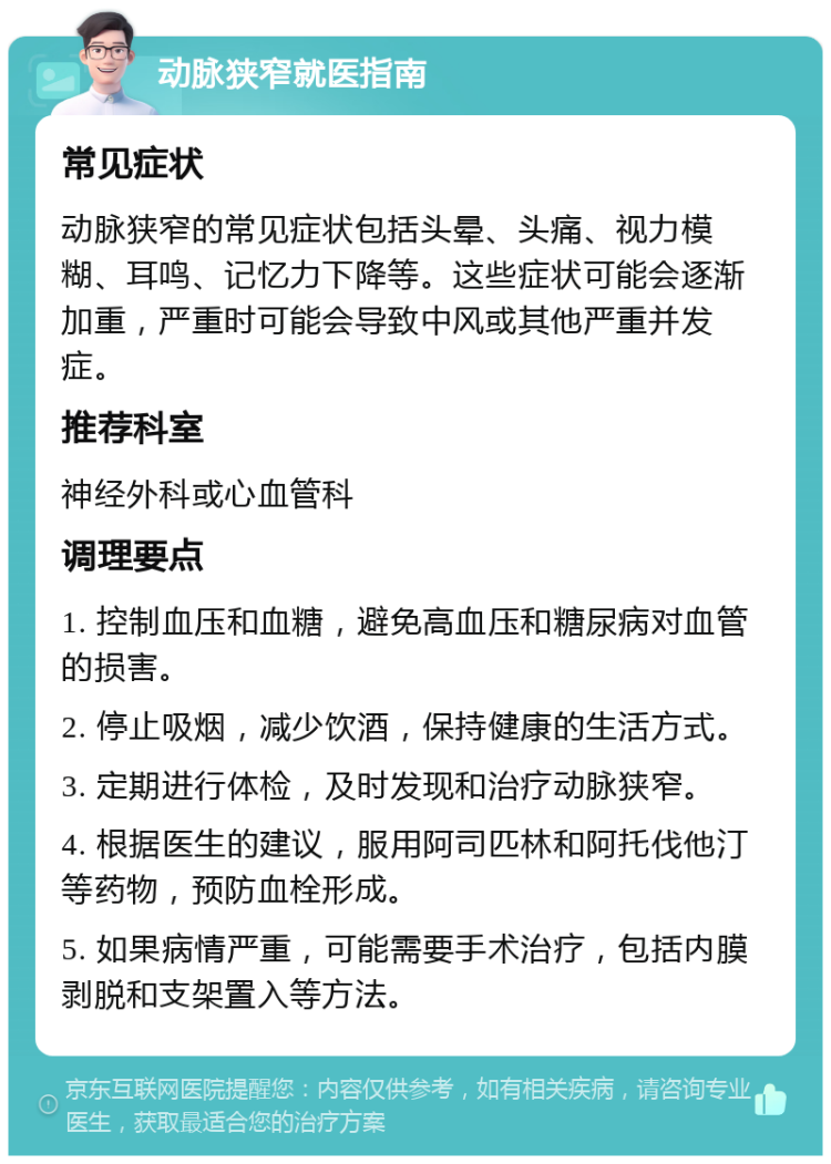 动脉狭窄就医指南 常见症状 动脉狭窄的常见症状包括头晕、头痛、视力模糊、耳鸣、记忆力下降等。这些症状可能会逐渐加重，严重时可能会导致中风或其他严重并发症。 推荐科室 神经外科或心血管科 调理要点 1. 控制血压和血糖，避免高血压和糖尿病对血管的损害。 2. 停止吸烟，减少饮酒，保持健康的生活方式。 3. 定期进行体检，及时发现和治疗动脉狭窄。 4. 根据医生的建议，服用阿司匹林和阿托伐他汀等药物，预防血栓形成。 5. 如果病情严重，可能需要手术治疗，包括内膜剥脱和支架置入等方法。