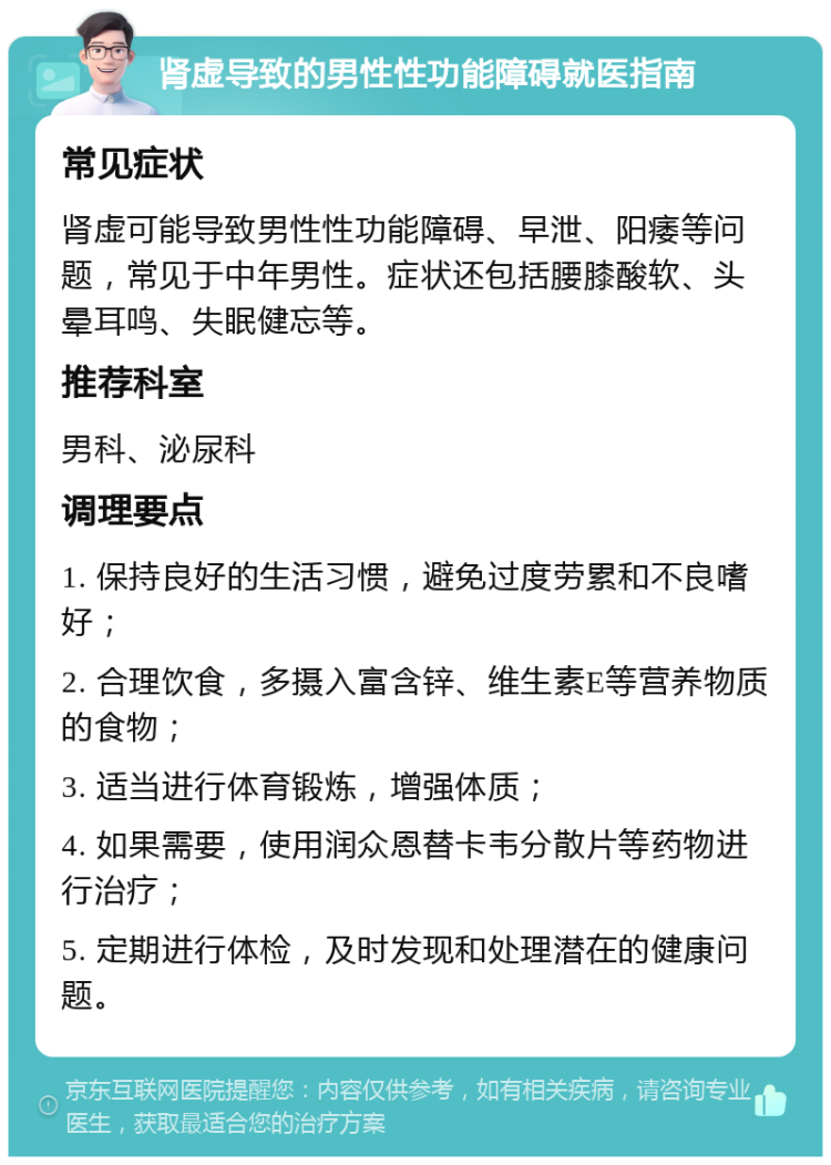 肾虚导致的男性性功能障碍就医指南 常见症状 肾虚可能导致男性性功能障碍、早泄、阳痿等问题，常见于中年男性。症状还包括腰膝酸软、头晕耳鸣、失眠健忘等。 推荐科室 男科、泌尿科 调理要点 1. 保持良好的生活习惯，避免过度劳累和不良嗜好； 2. 合理饮食，多摄入富含锌、维生素E等营养物质的食物； 3. 适当进行体育锻炼，增强体质； 4. 如果需要，使用润众恩替卡韦分散片等药物进行治疗； 5. 定期进行体检，及时发现和处理潜在的健康问题。