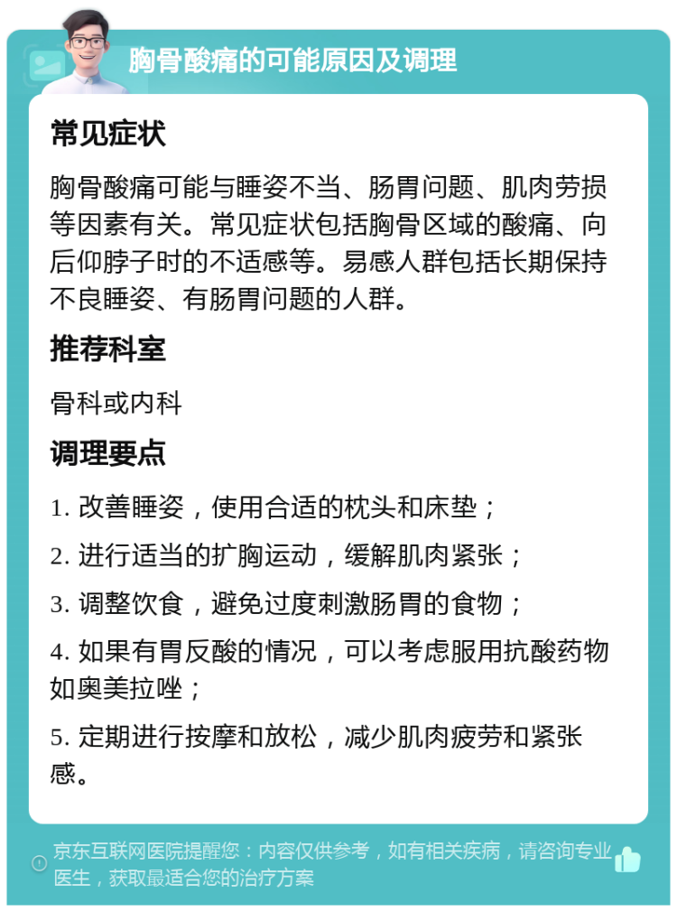 胸骨酸痛的可能原因及调理 常见症状 胸骨酸痛可能与睡姿不当、肠胃问题、肌肉劳损等因素有关。常见症状包括胸骨区域的酸痛、向后仰脖子时的不适感等。易感人群包括长期保持不良睡姿、有肠胃问题的人群。 推荐科室 骨科或内科 调理要点 1. 改善睡姿，使用合适的枕头和床垫； 2. 进行适当的扩胸运动，缓解肌肉紧张； 3. 调整饮食，避免过度刺激肠胃的食物； 4. 如果有胃反酸的情况，可以考虑服用抗酸药物如奥美拉唑； 5. 定期进行按摩和放松，减少肌肉疲劳和紧张感。