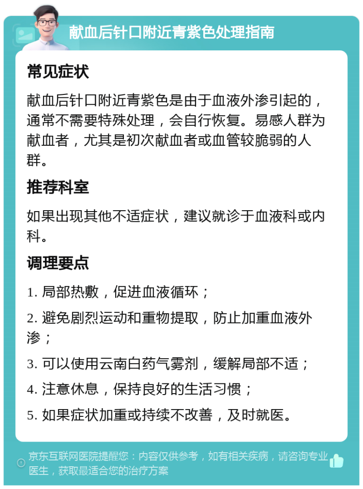 献血后针口附近青紫色处理指南 常见症状 献血后针口附近青紫色是由于血液外渗引起的，通常不需要特殊处理，会自行恢复。易感人群为献血者，尤其是初次献血者或血管较脆弱的人群。 推荐科室 如果出现其他不适症状，建议就诊于血液科或内科。 调理要点 1. 局部热敷，促进血液循环； 2. 避免剧烈运动和重物提取，防止加重血液外渗； 3. 可以使用云南白药气雾剂，缓解局部不适； 4. 注意休息，保持良好的生活习惯； 5. 如果症状加重或持续不改善，及时就医。