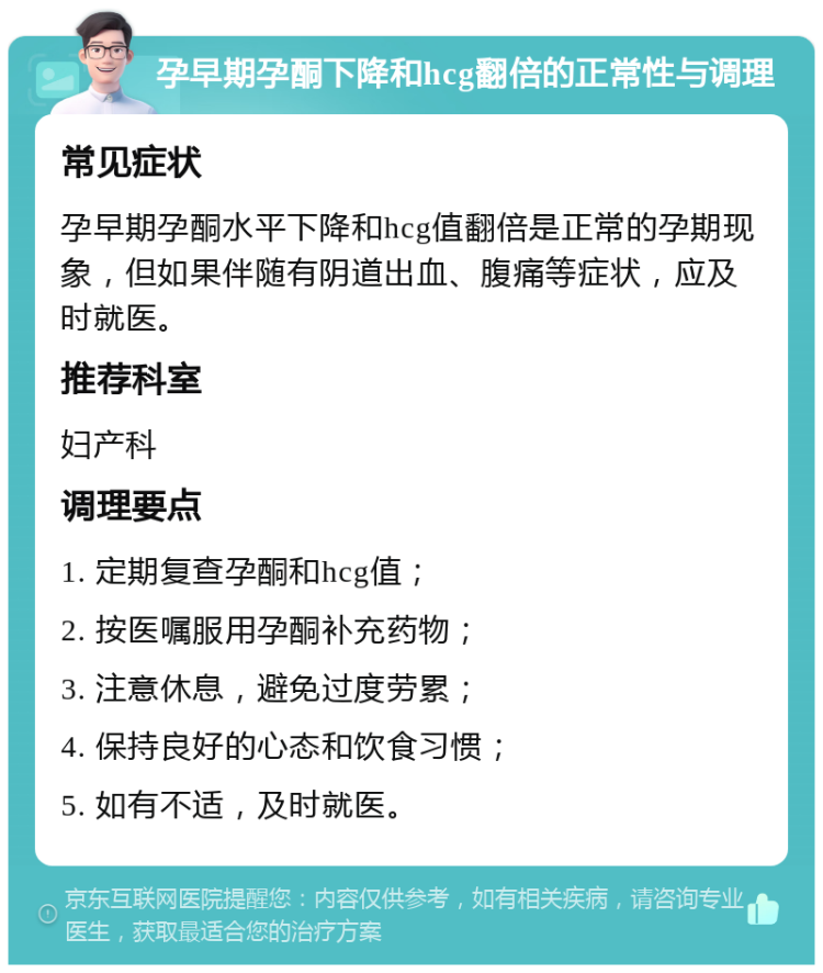 孕早期孕酮下降和hcg翻倍的正常性与调理 常见症状 孕早期孕酮水平下降和hcg值翻倍是正常的孕期现象，但如果伴随有阴道出血、腹痛等症状，应及时就医。 推荐科室 妇产科 调理要点 1. 定期复查孕酮和hcg值； 2. 按医嘱服用孕酮补充药物； 3. 注意休息，避免过度劳累； 4. 保持良好的心态和饮食习惯； 5. 如有不适，及时就医。