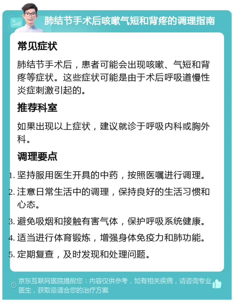 肺结节手术后咳嗽气短和背疼的调理指南 常见症状 肺结节手术后，患者可能会出现咳嗽、气短和背疼等症状。这些症状可能是由于术后呼吸道慢性炎症刺激引起的。 推荐科室 如果出现以上症状，建议就诊于呼吸内科或胸外科。 调理要点 坚持服用医生开具的中药，按照医嘱进行调理。 注意日常生活中的调理，保持良好的生活习惯和心态。 避免吸烟和接触有害气体，保护呼吸系统健康。 适当进行体育锻炼，增强身体免疫力和肺功能。 定期复查，及时发现和处理问题。