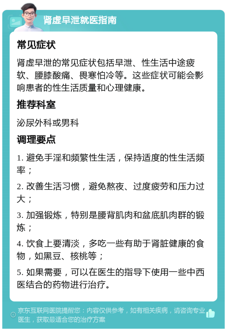 肾虚早泄就医指南 常见症状 肾虚早泄的常见症状包括早泄、性生活中途疲软、腰膝酸痛、畏寒怕冷等。这些症状可能会影响患者的性生活质量和心理健康。 推荐科室 泌尿外科或男科 调理要点 1. 避免手淫和频繁性生活，保持适度的性生活频率； 2. 改善生活习惯，避免熬夜、过度疲劳和压力过大； 3. 加强锻炼，特别是腰背肌肉和盆底肌肉群的锻炼； 4. 饮食上要清淡，多吃一些有助于肾脏健康的食物，如黑豆、核桃等； 5. 如果需要，可以在医生的指导下使用一些中西医结合的药物进行治疗。