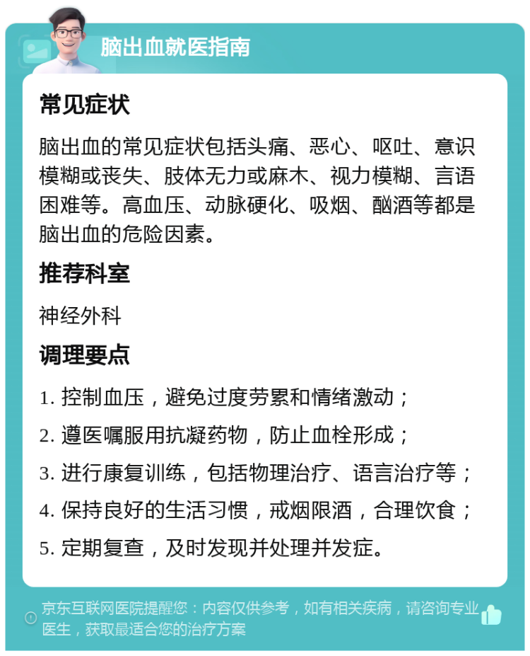 脑出血就医指南 常见症状 脑出血的常见症状包括头痛、恶心、呕吐、意识模糊或丧失、肢体无力或麻木、视力模糊、言语困难等。高血压、动脉硬化、吸烟、酗酒等都是脑出血的危险因素。 推荐科室 神经外科 调理要点 1. 控制血压，避免过度劳累和情绪激动； 2. 遵医嘱服用抗凝药物，防止血栓形成； 3. 进行康复训练，包括物理治疗、语言治疗等； 4. 保持良好的生活习惯，戒烟限酒，合理饮食； 5. 定期复查，及时发现并处理并发症。