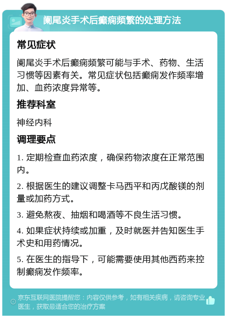 阑尾炎手术后癫痫频繁的处理方法 常见症状 阑尾炎手术后癫痫频繁可能与手术、药物、生活习惯等因素有关。常见症状包括癫痫发作频率增加、血药浓度异常等。 推荐科室 神经内科 调理要点 1. 定期检查血药浓度，确保药物浓度在正常范围内。 2. 根据医生的建议调整卡马西平和丙戊酸镁的剂量或加药方式。 3. 避免熬夜、抽烟和喝酒等不良生活习惯。 4. 如果症状持续或加重，及时就医并告知医生手术史和用药情况。 5. 在医生的指导下，可能需要使用其他西药来控制癫痫发作频率。